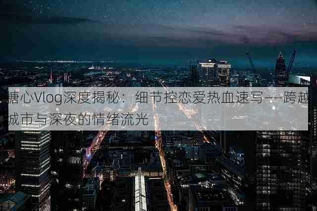 糖心Vlog深度揭秘：细节控恋爱热血速写——跨越城市与深夜的情绪流光
