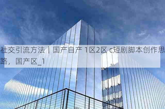 社交引流方法|国产自产 1区2区 c短剧脚本创作思路,国产区_1